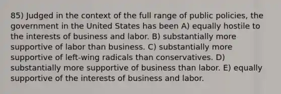 85) Judged in the context of the full range of public policies, the government in the United States has been A) equally hostile to the interests of business and labor. B) substantially more supportive of labor than business. C) substantially more supportive of left-wing radicals than conservatives. D) substantially more supportive of business than labor. E) equally supportive of the interests of business and labor.