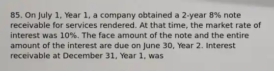 85. On July 1, Year 1, a company obtained a 2-year 8% note receivable for services rendered. At that time, the market rate of interest was 10%. The face amount of the note and the entire amount of the interest are due on June 30, Year 2. Interest receivable at December 31, Year 1, was