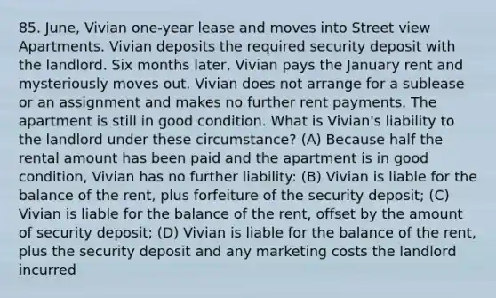 85. June, Vivian one-year lease and moves into Street view Apartments. Vivian deposits the required security deposit with the landlord. Six months later, Vivian pays the January rent and mysteriously moves out. Vivian does not arrange for a sublease or an assignment and makes no further rent payments. The apartment is still in good condition. What is Vivian's liability to the landlord under these circumstance? (A) Because half the rental amount has been paid and the apartment is in good condition, Vivian has no further liability: (B) Vivian is liable for the balance of the rent, plus forfeiture of the security deposit; (C) Vivian is liable for the balance of the rent, offset by the amount of security deposit; (D) Vivian is liable for the balance of the rent, plus the security deposit and any marketing costs the landlord incurred