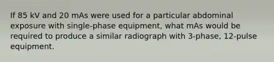 If 85 kV and 20 mAs were used for a particular abdominal exposure with single-phase equipment, what mAs would be required to produce a similar radiograph with 3-phase, 12-pulse equipment.