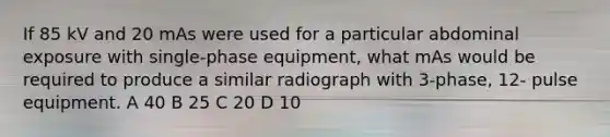 If 85 kV and 20 mAs were used for a particular abdominal exposure with single-phase equipment, what mAs would be required to produce a similar radiograph with 3-phase, 12- pulse equipment. A 40 B 25 C 20 D 10