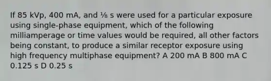 If 85 kVp, 400 mA, and ⅛ s were used for a particular exposure using single-phase equipment, which of the following milliamperage or time values would be required, all other factors being constant, to produce a similar receptor exposure using high frequency multiphase equipment? A 200 mA B 800 mA C 0.125 s D 0.25 s