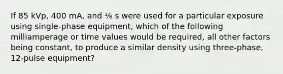 If 85 kVp, 400 mA, and ⅛ s were used for a particular exposure using single-phase equipment, which of the following milliamperage or time values would be required, all other factors being constant, to produce a similar density using three-phase, 12-pulse equipment?