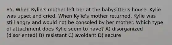 85. When Kylie's mother left her at the babysitter's house, Kylie was upset and cried. When Kylie's mother returned, Kylie was still angry and would not be consoled by her mother. Which type of attachment does Kylie seem to have? A) disorganized (disoriented) B) resistant C) avoidant D) secure