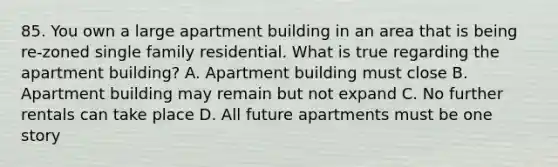 85. You own a large apartment building in an area that is being re-zoned single family residential. What is true regarding the apartment building? A. Apartment building must close B. Apartment building may remain but not expand C. No further rentals can take place D. All future apartments must be one story