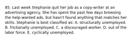 85. Last week Stephanie quit her job as a copy-writer at an advertising agency. She has spent the past few days browsing the help-wanted ads, but hasn't found anything that matches her skills. Stephanie is best classified as: A. structurally unemployed. B. frictionally unemployed. C. a discouraged worker. D. out of the labor force. E. cyclically unemployed.
