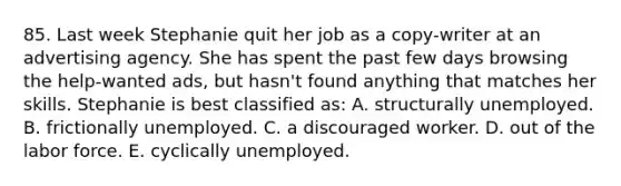 85. Last week Stephanie quit her job as a copy-writer at an advertising agency. She has spent the past few days browsing the help-wanted ads, but hasn't found anything that matches her skills. Stephanie is best classified as: A. structurally unemployed. B. frictionally unemployed. C. a discouraged worker. D. out of the labor force. E. cyclically unemployed.