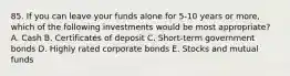 85. If you can leave your funds alone for 5-10 years or more, which of the following investments would be most appropriate? A. Cash B. Certificates of deposit C. Short-term government bonds D. Highly rated corporate bonds E. Stocks and mutual funds