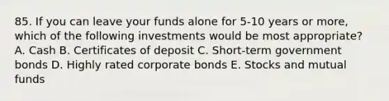 85. If you can leave your funds alone for 5-10 years or more, which of the following investments would be most appropriate? A. Cash B. Certificates of deposit C. Short-term government bonds D. Highly rated corporate bonds E. Stocks and mutual funds