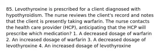 85. Levothyroxine is prescribed for a client diagnosed with hypothyroidism. The nurse reviews the client's record and notes that the client is presently taking warfarin. The nurse contacts the health care provider (HCP), anticipating that the HCP will prescribe which medication? 1. A decreased dosage of warfarin 2. An increased dosage of warfarin 3. A decreased dosage of levothyroxine 4. An increased dosage of levothyroxine