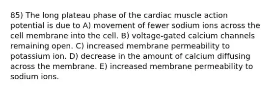 85) The long plateau phase of the cardiac muscle action potential is due to A) movement of fewer sodium ions across the cell membrane into the cell. B) voltage-gated calcium channels remaining open. C) increased membrane permeability to potassium ion. D) decrease in the amount of calcium diffusing across the membrane. E) increased membrane permeability to sodium ions.