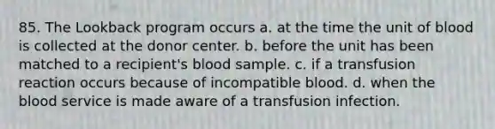 85. The Lookback program occurs a. at the time the unit of blood is collected at the donor center. b. before the unit has been matched to a recipient's blood sample. c. if a transfusion reaction occurs because of incompatible blood. d. when the blood service is made aware of a transfusion infection.