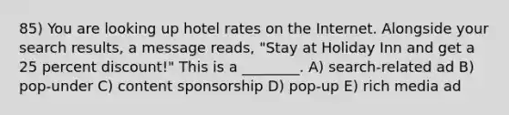 85) You are looking up hotel rates on the Internet. Alongside your search results, a message reads, "Stay at Holiday Inn and get a 25 percent discount!" This is a ________. A) search-related ad B) pop-under C) content sponsorship D) pop-up E) rich media ad