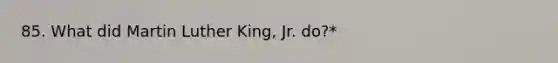 85. What did Martin Luther King, Jr. do?*