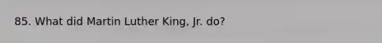 85. What did Martin Luther King, Jr. do?