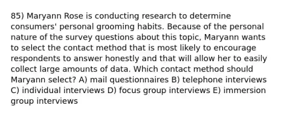 85) Maryann Rose is conducting research to determine consumers' personal grooming habits. Because of the personal nature of the survey questions about this topic, Maryann wants to select the contact method that is most likely to encourage respondents to answer honestly and that will allow her to easily collect large amounts of data. Which contact method should Maryann select? A) mail questionnaires B) telephone interviews C) individual interviews D) focus group interviews E) immersion group interviews