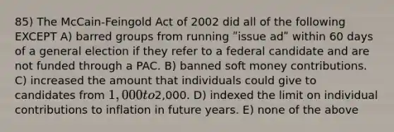 85) The McCain-Feingold Act of 2002 did all of the following EXCEPT A) barred groups from running ʺissue adʺ within 60 days of a general election if they refer to a federal candidate and are not funded through a PAC. B) banned soft money contributions. C) increased the amount that individuals could give to candidates from 1,000 to2,000. D) indexed the limit on individual contributions to inflation in future years. E) none of the above