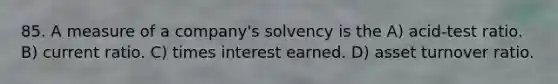 85. A measure of a company's solvency is the A) acid-test ratio. B) current ratio. C) times interest earned. D) asset turnover ratio.