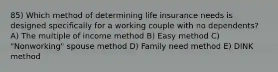 85) Which method of determining life insurance needs is designed specifically for a working couple with no dependents? A) The multiple of income method B) Easy method C) "Nonworking" spouse method D) Family need method E) DINK method