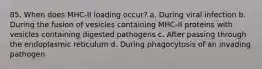 85. When does MHC-II loading occur? a. During viral infection b. During the fusion of vesicles containing MHC-II proteins with vesicles containing digested pathogens c. After passing through the endoplasmic reticulum d. During phagocytosis of an invading pathogen