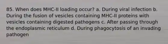 85. When does MHC-II loading occur? a. During viral infection b. During the fusion of vesicles containing MHC-II proteins with vesicles containing digested pathogens c. After passing through the endoplasmic reticulum d. During phagocytosis of an invading pathogen