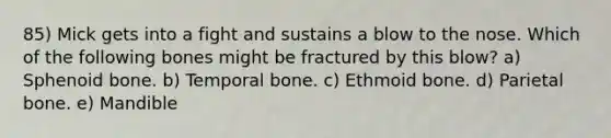 85) Mick gets into a fight and sustains a blow to the nose. Which of the following bones might be fractured by this blow? a) Sphenoid bone. b) Temporal bone. c) Ethmoid bone. d) Parietal bone. e) Mandible