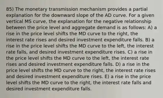 85) The monetary transmission mechanism provides a partial explanation for the downward slope of the AD curve. For a given vertical MS curve, the explanation for the negative relationship between the price level and aggregate demand is as follows: A) a rise in the price level shifts the MD curve to the right, the interest rate rises and desired investment expenditure falls. B) a rise in the price level shifts the MD curve to the left, the interest rate falls, and desired investment expenditure rises. C) a rise in the price level shifts the MD curve to the left, the interest rate rises and desired investment expenditure falls. D) a rise in the price level shifts the MD curve to the right, the interest rate rises and desired investment expenditure rises. E) a rise in the price level shifts the MD curve to the right, the interest rate falls and desired investment expenditure falls.