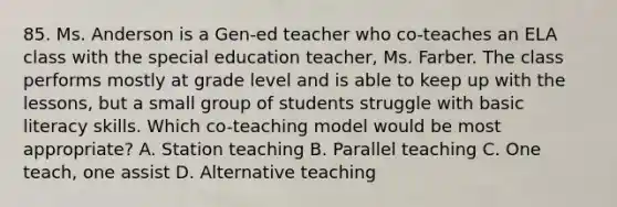 85. Ms. Anderson is a Gen-ed teacher who co-teaches an ELA class with the special education teacher, Ms. Farber. The class performs mostly at grade level and is able to keep up with the lessons, but a small group of students struggle with basic literacy skills. Which co-teaching model would be most appropriate? A. Station teaching B. Parallel teaching C. One teach, one assist D. Alternative teaching