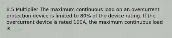 8.5 Multiplier The maximum continuous load on an overcurrent protection device is limited to 80% of the device rating. If the overcurrent device is rated 100A, the maximum continuous load is____.