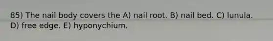 85) The nail body covers the A) nail root. B) nail bed. C) lunula. D) free edge. E) hyponychium.