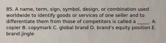 85. A name, term, sign, symbol, design, or combination used worldwide to identify goods or services of one seller and to differentiate them from those of competitors is called a _____. A. copier B. copymark C. global brand D. brand's equity position E. brand jingle