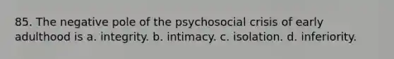 85. The negative pole of the psychosocial crisis of early adulthood is a. integrity. b. intimacy. c. isolation. d. inferiority.