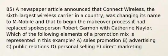 85) A newspaper article announced that Connect Wireless, the sixth-largest wireless carrier in a country, was changing its name to M-Mobile and that to begin the makeover process it had replaced spokesperson Robert Garmon with Catherine Naylor. Which of the following elements of a promotion mix is represented in this example? A) sales promotion B) advertising C) public relations D) personal selling E) direct marketing