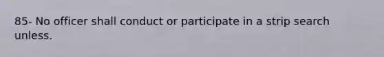 85- No officer shall conduct or participate in a strip search unless.