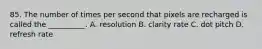 85. The number of times per second that pixels are recharged is called the __________. A. resolution B. clarity rate C. dot pitch D. refresh rate