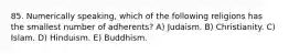 85. Numerically speaking, which of the following religions has the smallest number of adherents? A) Judaism. B) Christianity. C) Islam. D) Hinduism. E) Buddhism.