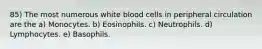 85) The most numerous white blood cells in peripheral circulation are the a) Monocytes. b) Eosinophils. c) Neutrophils. d) Lymphocytes. e) Basophils.