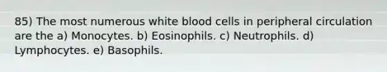 85) The most numerous white blood cells in peripheral circulation are the a) Monocytes. b) Eosinophils. c) Neutrophils. d) Lymphocytes. e) Basophils.