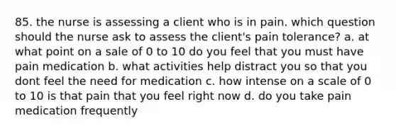 85. the nurse is assessing a client who is in pain. which question should the nurse ask to assess the client's pain tolerance? a. at what point on a sale of 0 to 10 do you feel that you must have pain medication b. what activities help distract you so that you dont feel the need for medication c. how intense on a scale of 0 to 10 is that pain that you feel right now d. do you take pain medication frequently