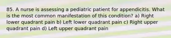 85. A nurse is assessing a pediatric patient for appendicitis. What is the most common manifestation of this condition? a) Right lower quadrant pain b) Left lower quadrant pain c) Right upper quadrant pain d) Left upper quadrant pain