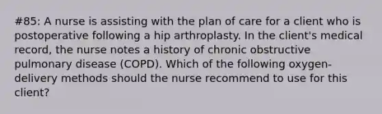 #85: A nurse is assisting with the plan of care for a client who is postoperative following a hip arthroplasty. In the client's medical record, the nurse notes a history of chronic obstructive pulmonary disease (COPD). Which of the following oxygen-delivery methods should the nurse recommend to use for this client?