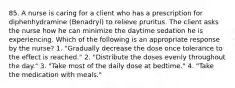 85. A nurse is caring for a client who has a prescription for diphenhydramine (Benadryl) to relieve pruritus. The client asks the nurse how he can minimize the daytime sedation he is experiencing. Which of the following is an appropriate response by the nurse? 1. "Gradually decrease the dose once tolerance to the effect is reached." 2. "Distribute the doses evenly throughout the day." 3. "Take most of the daily dose at bedtime." 4. "Take the medication with meals."