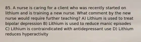 85. A nurse is caring for a client who was recently started on lithium and is training a new nurse. What comment by the new nurse would require further teaching? A) Lithium is used to treat bipolar depression B) Lithium is used to reduce manic episodes C) Lithium is contraindicated with antidepressant use D) Lithium reduces hyperactivity