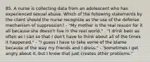 85. A nurse is collecting data from an adolescent who has experienced sexual abuse. Which of the following statements by the client should the nurse recognize as the use of the defense mechanism of suppression? - "My mother is the real reason for it all because she doesn't live in the real world." . "I drink beer as often as I can so that I don't have to think about all of the times it happened." - "I guess I have to take some of the blame because of the way my friends and I dress." - 'Sometimes I get angry about it, but I know that just creates other problems."