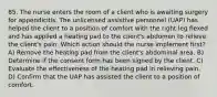 85. The nurse enters the room of a client who is awaiting surgery for appendicitis. The unlicensed assistive personnel (UAP) has helped the client to a position of comfort with the right leg flexed and has applied a heating pad to the client's abdomen to relieve the client's pain. Which action should the nurse implement first? A) Remove the heating pad from the client's abdominal area. B) Determine if the consent form has been signed by the client. C) Evaluate the effectiveness of the heating pad in relieving pain. D) Confirm that the UAP has assisted the client to a position of comfort.