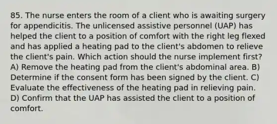 85. The nurse enters the room of a client who is awaiting surgery for appendicitis. The unlicensed assistive personnel (UAP) has helped the client to a position of comfort with the right leg flexed and has applied a heating pad to the client's abdomen to relieve the client's pain. Which action should the nurse implement first? A) Remove the heating pad from the client's abdominal area. B) Determine if the consent form has been signed by the client. C) Evaluate the effectiveness of the heating pad in relieving pain. D) Confirm that the UAP has assisted the client to a position of comfort.