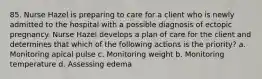 85. Nurse Hazel is preparing to care for a client who is newly admitted to the hospital with a possible diagnosis of ectopic pregnancy. Nurse Hazel develops a plan of care for the client and determines that which of the following actions is the priority? a. Monitoring apical pulse c. Monitoring weight b. Monitoring temperature d. Assessing edema