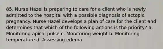 85. Nurse Hazel is preparing to care for a client who is newly admitted to the hospital with a possible diagnosis of ectopic pregnancy. Nurse Hazel develops a plan of care for the client and determines that which of the following actions is the priority? a. Monitoring apical pulse c. Monitoring weight b. Monitoring temperature d. Assessing edema