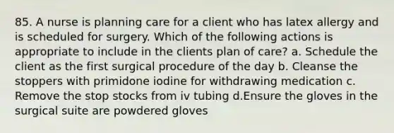 85. A nurse is planning care for a client who has latex allergy and is scheduled for surgery. Which of the following actions is appropriate to include in the clients plan of care? a. Schedule the client as the first surgical procedure of the day b. Cleanse the stoppers with primidone iodine for withdrawing medication c. Remove the stop stocks from iv tubing d.Ensure the gloves in the surgical suite are powdered gloves