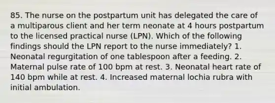 85. The nurse on the postpartum unit has delegated the care of a multiparous client and her term neonate at 4 hours postpartum to the licensed practical nurse (LPN). Which of the following findings should the LPN report to the nurse immediately? 1. Neonatal regurgitation of one tablespoon after a feeding. 2. Maternal pulse rate of 100 bpm at rest. 3. Neonatal heart rate of 140 bpm while at rest. 4. Increased maternal lochia rubra with initial ambulation.